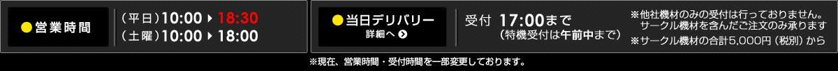 【営業時間】（平日）10:00-18:30（土曜）10:00-18:00【当日デリバリーについて】受付時間（平日・土曜）17：00まで（特機のみ午前中まで）※他社機材のみの受付はいたしません。サークル機材を含んだご注文のみ承ります。※サークル機材の合計5,000円（税別）からとさせていただきます。＜※現在、営業時間・受付時間を一部変更しております。＞