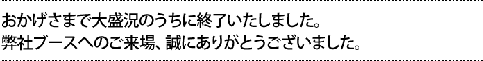 おかげさまで大盛況のうちに終了いたしました。弊社ブースへのご来場、誠にありがとうございました。