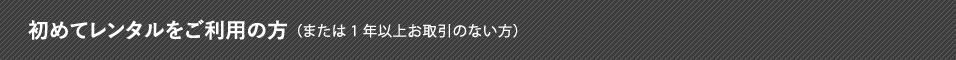 初めてレンタルをご利用になる方（または最後のお取引から1年を経過された方）