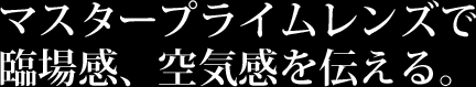 マスタープライムレンズで臨場感、空気感を伝える。