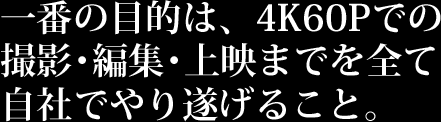 一番の目的は、4K60Pでの撮影・編集・上映までを全て自社でやり遂げること。