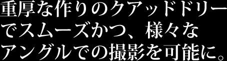 クアッドドリーでスムーズかつ、様々なアングルでの撮影を可能に。