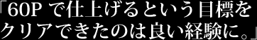 「60Pで仕上げるという目標をクリアできたのは良い経験に。」