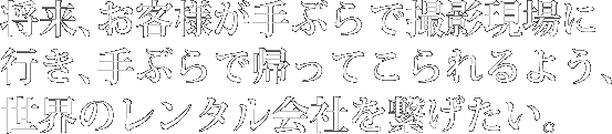 将来、お客様が手ぶらで撮影現場に
行き、手ぶらで帰ってこられるよう、世界のレンタル会社を繋げたい。