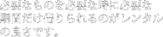 必要なものを必要な時に必要な期間だけ借りられるのがレンタルの良さです。