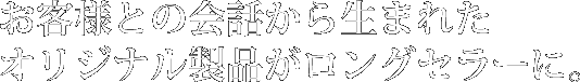 お客様との会話から生まれたオリジナル製品がロングセラーに。