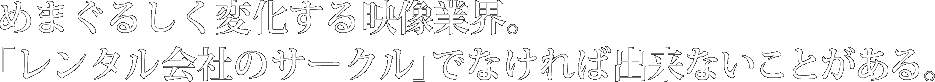 めまぐるしく変化する映像業界。「レンタル会社のサークル」でなければ出来ないことがある。